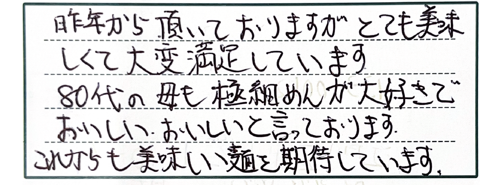 昨年から頂いておりますがとても美味しくて大変満足しています。80代の母も極細めんが大好きでおいしいおいしいと言っております。これからも美味しい麺を期待しています。